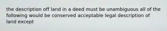 the description off land in a deed must be unambiguous all of the following would be conserved acceptable legal description of land except