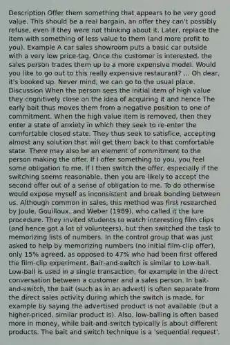 Description Offer them something that appears to be very good value. This should be a real bargain, an offer they can't possibly refuse, even if they were not thinking about it. Later, replace the item with something of less value to them (and more profit to you). Example A car sales showroom puts a basic car outside with a very low price-tag. Once the customer is interested, the sales person trades them up to a more expensive model. Would you like to go out to this really expensive restaurant? ... Oh dear, it's booked up. Never mind, we can go to the usual place. Discussion When the person sees the initial item of high value they cognitively close on the idea of acquiring it and hence The early bait thus moves them from a negative position to one of commitment. When the high value item is removed, then they enter a state of anxiety in which they seek to re-enter the comfortable closed state. They thus seek to satisfice, accepting almost any solution that will get them back to that comfortable state. There may also be an element of commitment to the person making the offer. If I offer something to you, you feel some obligation to me. If I then switch the offer, especially if the switching seems reasonable, then you are likely to accept the second offer out of a sense of obligation to me. To do otherwise would expose myself as inconsistent and break bonding between us. Although common in sales, this method was first researched by Joule, Gouilloux, and Weber (1989), who called it the lure procedure. They invited students to watch interesting film clips (and hence got a lot of volunteers), but then switched the task to memorizing lists of numbers. In the control group that was just asked to help by memorizing numbers (no initial film-clip offer), only 15% agreed, as opposed to 47% who had been first offered the film-clip experiment. Bait-and-switch is similar to Low-ball. Low-ball is used in a single transaction, for example in the direct conversation between a customer and a sales person. In bait-and-switch, the bait (such as in an advert) is often separate from the direct sales activity during which the switch is made, for example by saying the advertised product is not available (but a higher-priced, similar product is). Also, low-balling is often based more in money, while bait-and-switch typically is about different products. The bait and switch technique is a 'sequential request'.