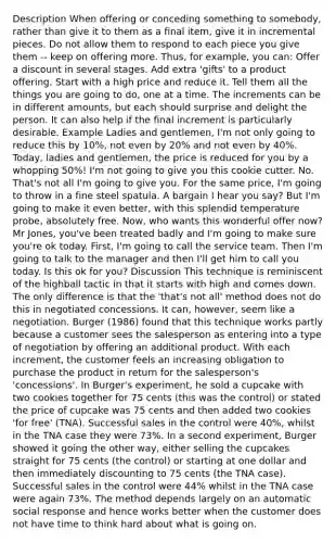 Description When offering or conceding something to somebody, rather than give it to them as a final item, give it in incremental pieces. Do not allow them to respond to each piece you give them -- keep on offering more. Thus, for example, you can: Offer a discount in several stages. Add extra 'gifts' to a product offering. Start with a high price and reduce it. Tell them all the things you are going to do, one at a time. The increments can be in different amounts, but each should surprise and delight the person. It can also help if the final increment is particularly desirable. Example Ladies and gentlemen, I'm not only going to reduce this by 10%, not even by 20% and not even by 40%. Today, ladies and gentlemen, the price is reduced for you by a whopping 50%! I'm not going to give you this cookie cutter. No. That's not all I'm going to give you. For the same price, I'm going to throw in a fine steel spatula. A bargain I hear you say? But I'm going to make it even better, with this splendid temperature probe, absolutely free. Now, who wants this wonderful offer now? Mr Jones, you've been treated badly and I'm going to make sure you're ok today. First, I'm going to call the service team. Then I'm going to talk to the manager and then I'll get him to call you today. Is this ok for you? Discussion This technique is reminiscent of the highball tactic in that it starts with high and comes down. The only difference is that the 'that's not all' method does not do this in negotiated concessions. It can, however, seem like a negotiation. Burger (1986) found that this technique works partly because a customer sees the salesperson as entering into a type of negotiation by offering an additional product. With each increment, the customer feels an increasing obligation to purchase the product in return for the salesperson's 'concessions'. In Burger's experiment, he sold a cupcake with two cookies together for 75 cents (this was the control) or stated the price of cupcake was 75 cents and then added two cookies 'for free' (TNA). Successful sales in the control were 40%, whilst in the TNA case they were 73%. In a second experiment, Burger showed it going the other way, either selling the cupcakes straight for 75 cents (the control) or starting at one dollar and then immediately discounting to 75 cents (the TNA case). Successful sales in the control were 44% whilst in the TNA case were again 73%. The method depends largely on an automatic social response and hence works better when the customer does not have time to think hard about what is going on.