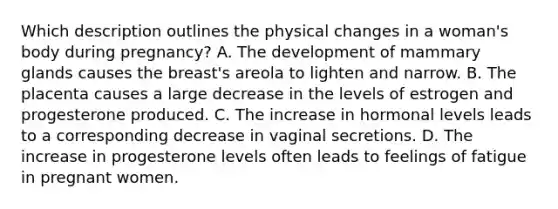 Which description outlines the physical changes in a woman's body during pregnancy? A. The development of mammary glands causes the breast's areola to lighten and narrow. B. The placenta causes a large decrease in the levels of estrogen and progesterone produced. C. The increase in hormonal levels leads to a corresponding decrease in vaginal secretions. D. The increase in progesterone levels often leads to feelings of fatigue in pregnant women.