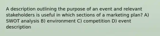 A description outlining the purpose of an event and relevant stakeholders is useful in which sections of a marketing plan? A) SWOT analysis B) environment C) competition D) event description