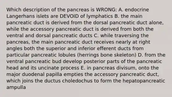 Which description of the pancreas is WRONG: A. endocrine Langerhans islets are DEVOID of lymphatics B. the main pancreatic duct is derived from the dorsal pancreatic duct alone, while the accessory pancreatic duct is derived from both the ventral and dorsal pancreatic ducts C. while traversing the pancreas, the main pancreatic duct receives nearly at right angles both the superior and inferior efferent ducts from particular pancreatic lobules (herrings bone skeleton) D. from the ventral pancreatic bud develop posterior parts of the pancreatic head and its uncinate process E. in pancreas divisum, onto the major duodenal papilla empties the accessory pancreatic duct, which joins the ductus choledochus to form the hepatopancreatic ampulla