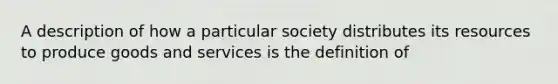 A description of how a particular society distributes its resources to produce goods and services is the definition of