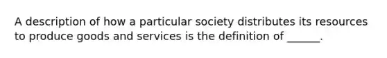 A description of how a particular society distributes its resources to produce goods and services is the definition of ______.