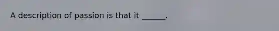 A description of passion is that it ______.