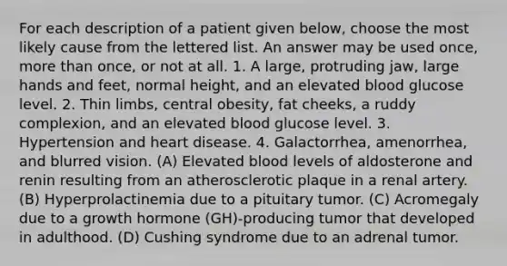 For each description of a patient given below, choose the most likely cause from the lettered list. An answer may be used once, more than once, or not at all. 1. A large, protruding jaw, large hands and feet, normal height, and an elevated blood glucose level. 2. Thin limbs, central obesity, fat cheeks, a ruddy complexion, and an elevated blood glucose level. 3. Hypertension and heart disease. 4. Galactorrhea, amenorrhea, and blurred vision. (A) Elevated blood levels of aldosterone and renin resulting from an atherosclerotic plaque in a renal artery. (B) Hyperprolactinemia due to a pituitary tumor. (C) Acromegaly due to a growth hormone (GH)-producing tumor that developed in adulthood. (D) Cushing syndrome due to an adrenal tumor.