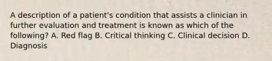 A description of a​ patient's condition that assists a clinician in further evaluation and treatment is known as which of the​ following? A. Red flag B. Critical thinking C. Clinical decision D. Diagnosis