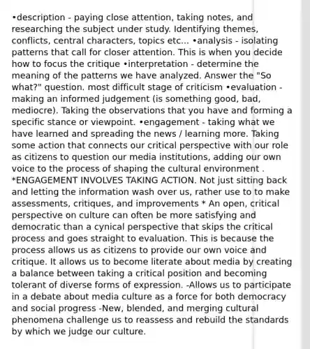 •description - paying close attention, taking notes, and researching the subject under study. Identifying themes, conflicts, central characters, topics etc... •analysis - isolating patterns that call for closer attention. This is when you decide how to focus the critique •interpretation - determine the meaning of the patterns we have analyzed. Answer the "So what?" question. most difficult stage of criticism •evaluation - making an informed judgement (is something good, bad, mediocre). Taking the observations that you have and forming a specific stance or viewpoint. •engagement - taking what we have learned and spreading the news / learning more. Taking some action that connects our critical perspective with our role as citizens to question our media institutions, adding our own voice to the process of shaping the cultural environment . *ENGAGEMENT INVOLVES TAKING ACTION. Not just sitting back and letting the information wash over us, rather use to to make assessments, critiques, and improvements * An open, critical perspective on culture can often be more satisfying and democratic than a cynical perspective that skips the critical process and goes straight to evaluation. This is because the process allows us as citizens to provide our own voice and critique. It allows us to become literate about media by creating a balance between taking a critical position and becoming tolerant of diverse forms of expression. -Allows us to participate in a debate about media culture as a force for both democracy and social progress -New, blended, and merging cultural phenomena challenge us to reassess and rebuild the standards by which we judge our culture.