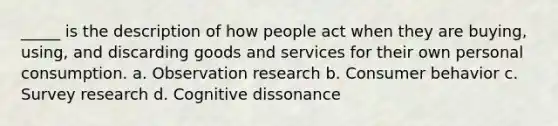 _____ is the description of how people act when they are buying, using, and discarding goods and services for their own personal consumption. a. Observation research b. Consumer behavior c. Survey research d. Cognitive dissonance