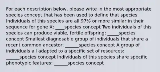 For each description below, please write in the most appropriate species concept that has been used to define that species. Individuals of this species are all 97% or more similar in their sequence for gene X: ____species concept Two individuals of this species can produce viable, fertile offspring: _____species concept Smallest diagnosable group of individuals that share a recent common ancestor: ______species concept A group of individuals all adapted to a specific set of resources: ______species concept Individuals of this species share specific phenotypic features: ______species concept