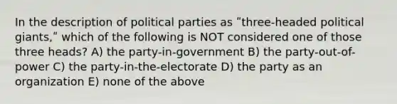 In the description of political parties as ʺthree-headed political giants,ʺ which of the following is NOT considered one of those three heads? A) the party-in-government B) the party-out-of-power C) the party-in-the-electorate D) the party as an organization E) none of the above