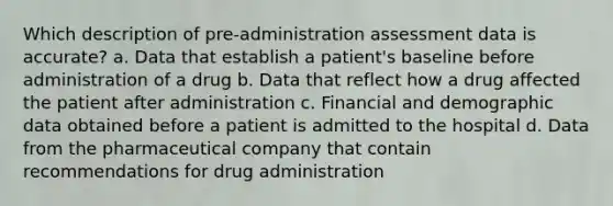 Which description of pre-administration assessment data is accurate? a. Data that establish a patient's baseline before administration of a drug b. Data that reflect how a drug affected the patient after administration c. Financial and demographic data obtained before a patient is admitted to the hospital d. Data from the pharmaceutical company that contain recommendations for drug administration