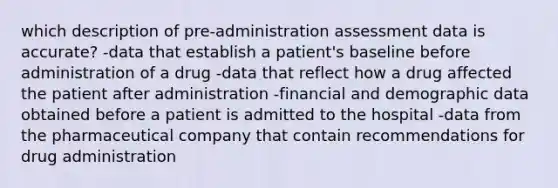 which description of pre-administration assessment data is accurate? -data that establish a patient's baseline before administration of a drug -data that reflect how a drug affected the patient after administration -financial and demographic data obtained before a patient is admitted to the hospital -data from the pharmaceutical company that contain recommendations for drug administration