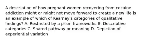 A description of how pregnant women recovering from cocaine addiction might or might not move forward to create a new life is an example of which of Kearney's categories of qualitative findings? A. Restricted by a priori frameworks B. Descriptive categories C. Shared pathway or meaning D. Depiction of experiential variation