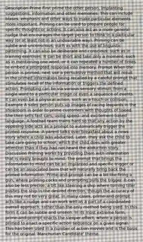 Description Prime First prime the other person, implanting suggestions, information and other memories. This can include biases, emphasis and other ways to make particular elements more important. Priming can be used to prepare people for specific thoughts or actions. It can also act as a more general nudge that encourages the target person to think in a particular way (or at least not in an undesirable way). Priming can be subtle and unconscious, such as with the use of linguistic patterning. It can also be deliberate and conscious, such as in training exercises. It can be short and take only a moment, such as in mentioning one word, or it can repeated a number of times to embed a prompted response into memory. Prompt When the person is primed, next use a persuasive method that will result in the primed information being recalled by a careful prompt that stimulates recall of the information or triggers the defined action. Prompting can be via various sensory stimuli, from a single word to a particular image or even a sequence of events. It can even be a physical action, such as a touch or collision. Example A sales person puts up images of racing leopards in the showroom in order to prime customers with thoughts of speed. She then sells fast cars, using speed- and excitement-based language. A football team trains hard so that any action by the opposing side acts as a prompt to automatically trigger the primed response. A parent talks over breakfast about a news story where a child was abducted. Later, they ask the child to take care going to school, which the child does with greater attention than if they had not heard the abduction story. Discussion Priming works by providing them with information that is easily brought to mind. The prompt that brings the information to mind can be an implanted and specific trigger or can be an associated term that will naturally bring back the primed information. Prime-and-prompt can be a bit like firing a gun, where priming cocks and prompting pulls the trigger. It can also be less precise, a bit like steering a ship where turning tiller pushes the ship in the desired direction, though the accuracy of this may not be very great. In many cases, prime-and-prompt acts like a nudge and can work well as a part of a coordinated overall approach, rather than the only method being used. In this form it can be subtle and unseen. In its most extreme form, prime-and-prompt enacts the sleeper effect, where a person is primed to enact a specific action sequence on a given signal. This has been used in a number of action movies and is the basis for the original 'Manchurian Candidate' theme.