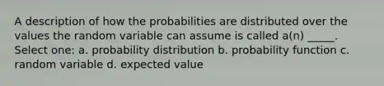 A description of how the probabilities are distributed over the values the random variable can assume is called a(n) _____. Select one: a. probability distribution b. probability function c. random variable d. expected value