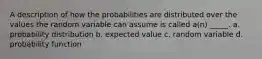 A description of how the probabilities are distributed over the values the random variable can assume is called a(n) _____. a. probability distribution b. expected value c. random variable d. probability function