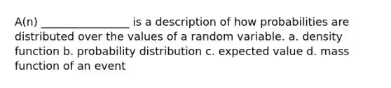 A(n) ________________ is a description of how probabilities are distributed over the values of a random variable.​ a. ​density function b. ​probability distribution c. ​expected value d. ​mass function of an event