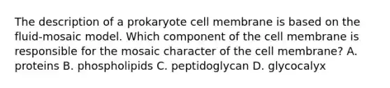 The description of a prokaryote cell membrane is based on the fluid-mosaic model. Which component of the cell membrane is responsible for the mosaic character of the cell membrane? A. proteins B. phospholipids C. peptidoglycan D. glycocalyx