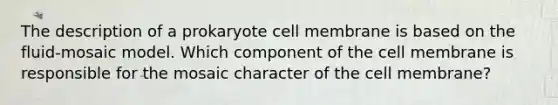 The description of a prokaryote cell membrane is based on the fluid-mosaic model. Which component of the cell membrane is responsible for the mosaic character of the cell membrane?