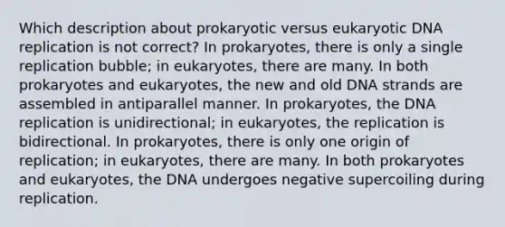 Which description about prokaryotic versus eukaryotic DNA replication is not correct? In prokaryotes, there is only a single replication bubble; in eukaryotes, there are many. In both prokaryotes and eukaryotes, the new and old DNA strands are assembled in antiparallel manner. In prokaryotes, the DNA replication is unidirectional; in eukaryotes, the replication is bidirectional. In prokaryotes, there is only one origin of replication; in eukaryotes, there are many. In both prokaryotes and eukaryotes, the DNA undergoes negative supercoiling during replication.