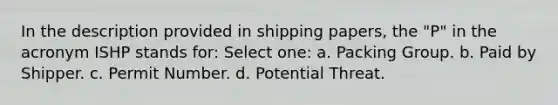 In the description provided in shipping papers, the "P" in the acronym ISHP stands for: Select one: a. Packing Group. b. Paid by Shipper. c. Permit Number. d. Potential Threat.