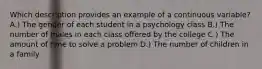 Which description provides an example of a continuous variable?​ A.) The gender of each student in a psychology class B.) The number of males in each class offered by the college C.) The amount of time to solve a problem D.) The number of children in a family