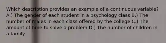 Which description provides an example of a continuous variable?​ A.) The gender of each student in a psychology class B.) The number of males in each class offered by the college C.) The amount of time to solve a problem D.) The number of children in a family