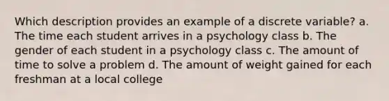 Which description provides an example of a discrete variable?​ a. ​The time each student arrives in a psychology class b. ​The gender of each student in a psychology class c. ​The amount of time to solve a problem d. ​The amount of weight gained for each freshman at a local college