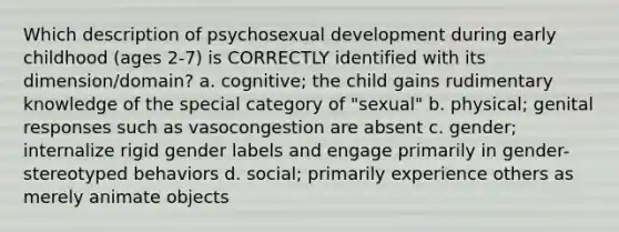 Which description of psychosexual development during early childhood (ages 2-7) is CORRECTLY identified with its dimension/domain? a. cognitive; the child gains rudimentary knowledge of the special category of "sexual" b. physical; genital responses such as vasocongestion are absent c. gender; internalize rigid gender labels and engage primarily in gender-stereotyped behaviors d. social; primarily experience others as merely animate objects