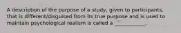 A description of the purpose of a study, given to participants, that is different/disguised from its true purpose and is used to maintain psychological realism is called a ____________.