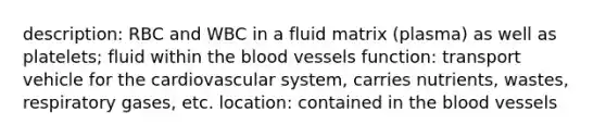 description: RBC and WBC in a fluid matrix (plasma) as well as platelets; fluid within the blood vessels function: transport vehicle for the cardiovascular system, carries nutrients, wastes, respiratory gases, etc. location: contained in the blood vessels