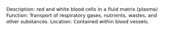 Description: red and white blood cells in a fluid matrix (plasma) Function: Transport of respiratory gases, nutrients, wastes, and other substances. Location: Contained within <a href='https://www.questionai.com/knowledge/kZJ3mNKN7P-blood-vessels' class='anchor-knowledge'>blood vessels</a>.