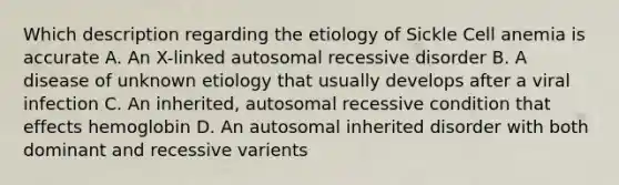 Which description regarding the etiology of Sickle Cell anemia is accurate A. An X-linked autosomal recessive disorder B. A disease of unknown etiology that usually develops after a viral infection C. An inherited, autosomal recessive condition that effects hemoglobin D. An autosomal inherited disorder with both dominant and recessive varients