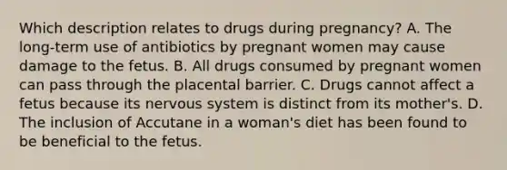 Which description relates to drugs during pregnancy? A. The long-term use of antibiotics by pregnant women may cause damage to the fetus. B. All drugs consumed by pregnant women can pass through the placental barrier. C. Drugs cannot affect a fetus because its nervous system is distinct from its mother's. D. The inclusion of Accutane in a woman's diet has been found to be beneficial to the fetus.