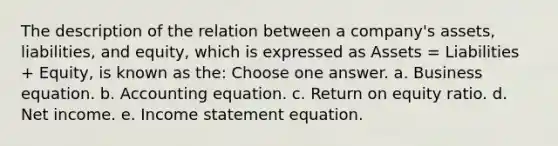 The description of the relation between a company's assets, liabilities, and equity, which is expressed as Assets = Liabilities + Equity, is known as the: Choose one answer. a. Business equation. b. Accounting equation. c. Return on equity ratio. d. Net income. e. Income statement equation.