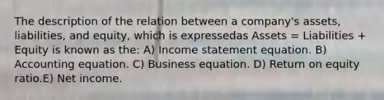 The description of the relation between a company's assets, liabilities, and equity, which is expressedas Assets = Liabilities + Equity is known as the: A) Income statement equation. B) Accounting equation. C) Business equation. D) Return on equity ratio.E) Net income.