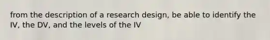 from the description of a research design, be able to identify the IV, the DV, and the levels of the IV