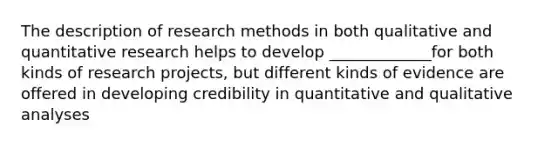 The description of research methods in both qualitative and quantitative research helps to develop _____________for both kinds of research projects, but different kinds of evidence are offered in developing credibility in quantitative and qualitative analyses