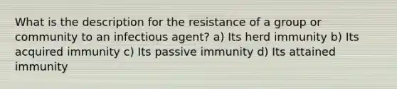 What is the description for the resistance of a group or community to an infectious agent? a) Its herd immunity b) Its acquired immunity c) Its passive immunity d) Its attained immunity