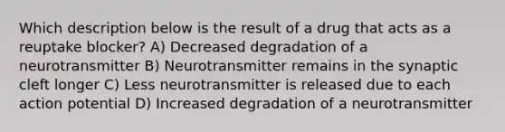 Which description below is the result of a drug that acts as a reuptake blocker? A) Decreased degradation of a neurotransmitter B) Neurotransmitter remains in the synaptic cleft longer C) Less neurotransmitter is released due to each action potential D) Increased degradation of a neurotransmitter