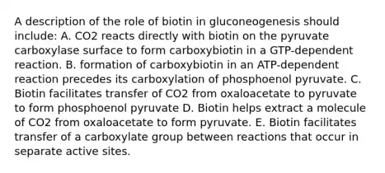 A description of the role of biotin in gluconeogenesis should include: A. CO2 reacts directly with biotin on the pyruvate carboxylase surface to form carboxybiotin in a GTP-dependent reaction. B. formation of carboxybiotin in an ATP-dependent reaction precedes its carboxylation of phosphoenol pyruvate. C. Biotin facilitates transfer of CO2 from oxaloacetate to pyruvate to form phosphoenol pyruvate D. Biotin helps extract a molecule of CO2 from oxaloacetate to form pyruvate. E. Biotin facilitates transfer of a carboxylate group between reactions that occur in separate active sites.