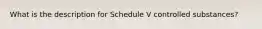 What is the description for Schedule V controlled substances?