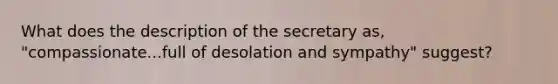 What does the description of the secretary as, "compassionate...full of desolation and sympathy" suggest?