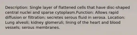 Description: Single layer of flattened cells that have disc-shaped central nuclei and sparse cytoplasm.Function: Allows rapid diffusion or filtration; secretes serous fluid in serosa. Location: Lung alveoli; kidney glomeruli; lining of the heart and blood vessels; serous membranes.