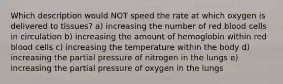 Which description would NOT speed the rate at which oxygen is delivered to tissues? a) increasing the number of red blood cells in circulation b) increasing the amount of hemoglobin within red blood cells c) increasing the temperature within the body d) increasing the partial pressure of nitrogen in the lungs e) increasing the partial pressure of oxygen in the lungs