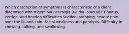 Which description of symptoms is characteristic of a client diagnosed with trigeminal neuralgia (tic douloureux)? Tinnitus, vertigo, and hearing difficulties Sudden, stabbing, severe pain over the lip and chin. Facial weakness and paralysis. Difficulty in chewing, talking, and swallowing.