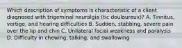 Which description of symptoms is characteristic of a client diagnosed with trigeminal neuralgia (tic douloureux)? A. Tinnitus, vertigo, and hearing difficulties B. Sudden, stabbing, severe pain over the lip and chin C. Unilateral facial weakness and paralysis D. Difficulty in chewing, talking, and swallowing