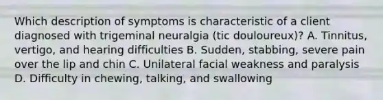 Which description of symptoms is characteristic of a client diagnosed with trigeminal neuralgia (tic douloureux)? A. Tinnitus, vertigo, and hearing difficulties B. Sudden, stabbing, severe pain over the lip and chin C. Unilateral facial weakness and paralysis D. Difficulty in chewing, talking, and swallowing