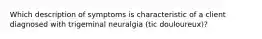 Which description of symptoms is characteristic of a client diagnosed with trigeminal neuralgia (tic douloureux)?